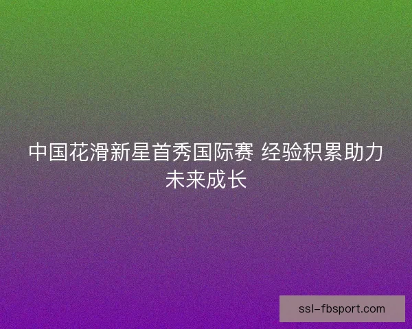 中国花滑新星首秀国际赛 经验积累助力未来成长