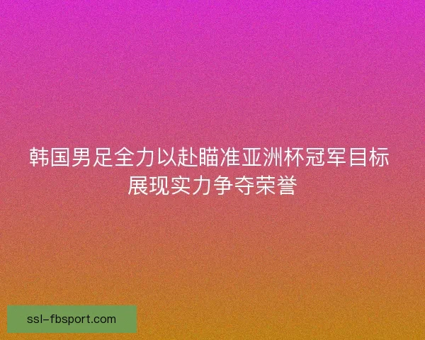 韩国男足全力以赴瞄准亚洲杯冠军目标 展现实力争夺荣誉