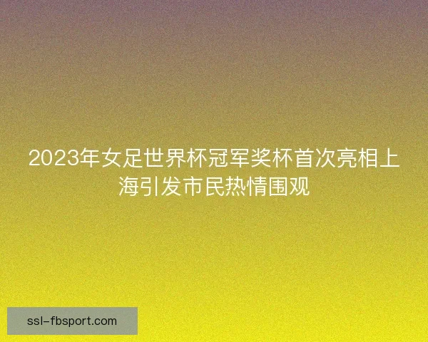 2023年女足世界杯冠军奖杯首次亮相上海引发市民热情围观