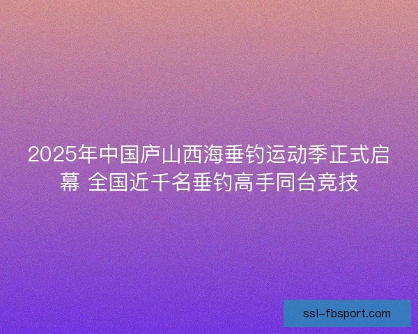 2025年中国庐山西海垂钓运动季正式启幕 全国近千名垂钓高手同台竞技